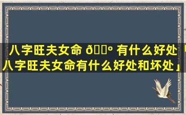 八字旺夫女命 🐺 有什么好处「八字旺夫女命有什么好处和坏处」